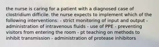 the nurse is caring for a patient with a diagnosed case of clostridium difficile. the nurse expects to implement which of the following interventions: - strict monitoring of input and output - administration of intravenous fluids - use of PPE - preventing visitors from entering the room - pt teaching on methods to inhibit transmission - administration of protease inhibitors