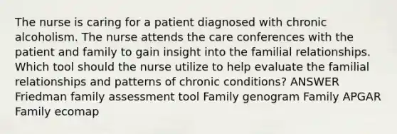 The nurse is caring for a patient diagnosed with chronic alcoholism. The nurse attends the care conferences with the patient and family to gain insight into the familial relationships. Which tool should the nurse utilize to help evaluate the familial relationships and patterns of chronic conditions? ANSWER Friedman family assessment tool Family genogram Family APGAR Family ecomap