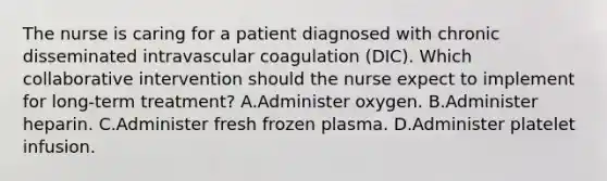 The nurse is caring for a patient diagnosed with chronic disseminated intravascular coagulation (DIC). Which collaborative intervention should the nurse expect to implement for long-term treatment? A.Administer oxygen. B.Administer heparin. C.Administer fresh frozen plasma. D.Administer platelet infusion.