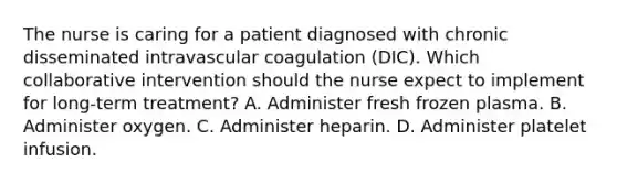 The nurse is caring for a patient diagnosed with chronic disseminated intravascular coagulation (DIC). Which collaborative intervention should the nurse expect to implement for long-term treatment? A. Administer fresh frozen plasma. B. Administer oxygen. C. Administer heparin. D. Administer platelet infusion.