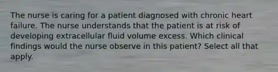 The nurse is caring for a patient diagnosed with chronic heart failure. The nurse understands that the patient is at risk of developing extracellular fluid volume excess. Which clinical findings would the nurse observe in this patient? Select all that apply.