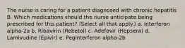 The nurse is caring for a patient diagnosed with chronic hepatitis B. Which medications should the nurse anticipate being prescribed for this patient? (Select all that apply.) a. Interferon alpha-2a b. Ribavirin (Rebetol) c. Adefovir (Hepsera) d. Lamivudine (Epivir) e. Peginterferon alpha-2b