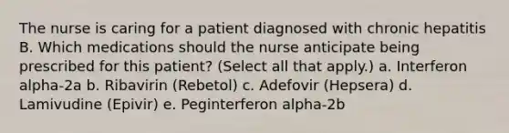 The nurse is caring for a patient diagnosed with chronic hepatitis B. Which medications should the nurse anticipate being prescribed for this patient? (Select all that apply.) a. Interferon alpha-2a b. Ribavirin (Rebetol) c. Adefovir (Hepsera) d. Lamivudine (Epivir) e. Peginterferon alpha-2b