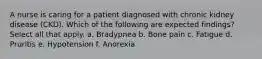 A nurse is caring for a patient diagnosed with chronic kidney disease (CKD). Which of the following are expected findings? Select all that apply. a. Bradypnea b. Bone pain c. Fatigue d. Pruritis e. Hypotension f. Anorexia