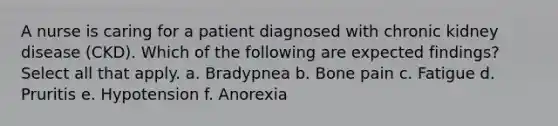 A nurse is caring for a patient diagnosed with chronic kidney disease (CKD). Which of the following are expected findings? Select all that apply. a. Bradypnea b. Bone pain c. Fatigue d. Pruritis e. Hypotension f. Anorexia