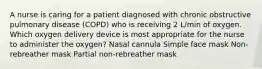 A nurse is caring for a patient diagnosed with chronic obstructive pulmonary disease (COPD) who is receiving 2 L/min of oxygen. Which oxygen delivery device is most appropriate for the nurse to administer the oxygen? Nasal cannula Simple face mask Non-rebreather mask Partial non-rebreather mask