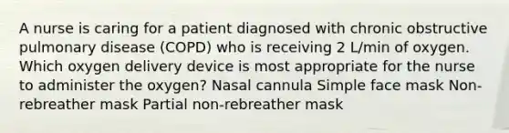 A nurse is caring for a patient diagnosed with chronic obstructive pulmonary disease (COPD) who is receiving 2 L/min of oxygen. Which oxygen delivery device is most appropriate for the nurse to administer the oxygen? Nasal cannula Simple face mask Non-rebreather mask Partial non-rebreather mask