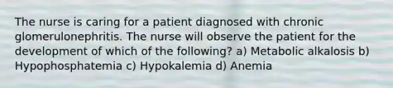 The nurse is caring for a patient diagnosed with chronic glomerulonephritis. The nurse will observe the patient for the development of which of the following? a) Metabolic alkalosis b) Hypophosphatemia c) Hypokalemia d) Anemia