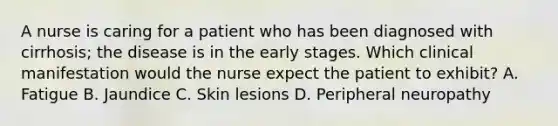 A nurse is caring for a patient who has been diagnosed with cirrhosis; the disease is in the early stages. Which clinical manifestation would the nurse expect the patient to exhibit? A. Fatigue B. Jaundice C. Skin lesions D. Peripheral neuropathy