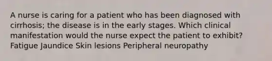 A nurse is caring for a patient who has been diagnosed with cirrhosis; the disease is in the early stages. Which clinical manifestation would the nurse expect the patient to exhibit? Fatigue Jaundice Skin lesions Peripheral neuropathy