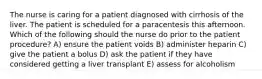 The nurse is caring for a patient diagnosed with cirrhosis of the liver. The patient is scheduled for a paracentesis this afternoon. Which of the following should the nurse do prior to the patient procedure? A) ensure the patient voids B) administer heparin C) give the patient a bolus D) ask the patient if they have considered getting a liver transplant E) assess for alcoholism