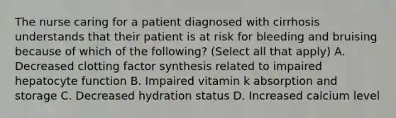 The nurse caring for a patient diagnosed with cirrhosis understands that their patient is at risk for bleeding and bruising because of which of the following? (Select all that apply) A. Decreased clotting factor synthesis related to impaired hepatocyte function B. Impaired vitamin k absorption and storage C. Decreased hydration status D. Increased calcium level