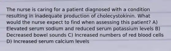 The nurse is caring for a patient diagnosed with a condition resulting in inadequate production of cholecystokinin. What would the nurse expect to find when assessing this patient? A) Elevated serum sodium and reduced serum potassium levels B) Decreased bowel sounds C) Increased numbers of red blood cells D) Increased serum calcium levels