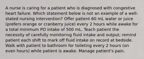 A nurse is caring for a patient who is diagnosed with congestive heart failure. Which statement below is not an example of a well-stated nursing intervention? Offer patient 60 mL water or juice (prefers orange or cranberry juice) every 2 hours while awake for a total minimum PO intake of 500 mL. Teach patient the necessity of carefully monitoring fluid intake and output; remind patient each shift to mark off fluid intake on record at bedside. Walk with patient to bathroom for toileting every 2 hours (on even hours) while patient is awake. Manage patient's pain.