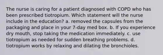 The nurse is caring for a patient diagnosed with COPD who has been prescribed tiotropium. Which statement will the nurse include in the education? a. removed the capsules from the packaging and place in your 7-day med box. b. If you experience dry mouth, stop taking the medication immediately. c. use tiotropium as needed for sudden breathing problems. d. tiotropium works by relaxing and dilating the bronchioles.