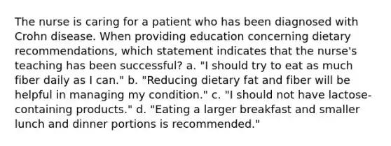 The nurse is caring for a patient who has been diagnosed with Crohn disease. When providing education concerning dietary recommendations, which statement indicates that the nurse's teaching has been successful? a. "I should try to eat as much fiber daily as I can." b. "Reducing dietary fat and fiber will be helpful in managing my condition." c. "I should not have lactose-containing products." d. "Eating a larger breakfast and smaller lunch and dinner portions is recommended."