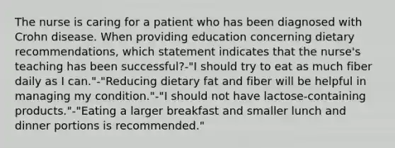 The nurse is caring for a patient who has been diagnosed with Crohn disease. When providing education concerning dietary recommendations, which statement indicates that the nurse's teaching has been successful?-"I should try to eat as much fiber daily as I can."-"Reducing dietary fat and fiber will be helpful in managing my condition."-"I should not have lactose-containing products."-"Eating a larger breakfast and smaller lunch and dinner portions is recommended."