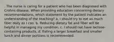 . The nurse is caring for a patient who has been diagnosed with Crohns disease. When providing education concerning dietary recommendations, which statement by the patient indicates an understanding of the teaching? a. I should try to eat as much fiber daily as I can. b. Reducing dietary fat and fiber will be helpful in managing my condition. c. I should not have lactose-containing products. d. Eating a larger breakfast and smaller lunch and dinner portions is recommended.