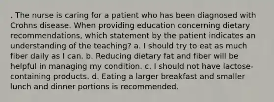 . The nurse is caring for a patient who has been diagnosed with Crohns disease. When providing education concerning dietary recommendations, which statement by the patient indicates an understanding of the teaching? a. I should try to eat as much fiber daily as I can. b. Reducing dietary fat and fiber will be helpful in managing my condition. c. I should not have lactose-containing products. d. Eating a larger breakfast and smaller lunch and dinner portions is recommended.