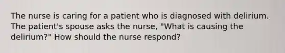 The nurse is caring for a patient who is diagnosed with delirium. The patient's spouse asks the nurse, "What is causing the delirium?" How should the nurse respond?