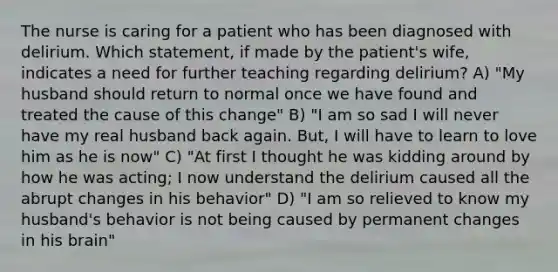 The nurse is caring for a patient who has been diagnosed with delirium. Which statement, if made by the patient's wife, indicates a need for further teaching regarding delirium? A) "My husband should return to normal once we have found and treated the cause of this change" B) "I am so sad I will never have my real husband back again. But, I will have to learn to love him as he is now" C) "At first I thought he was kidding around by how he was acting; I now understand the delirium caused all the abrupt changes in his behavior" D) "I am so relieved to know my husband's behavior is not being caused by permanent changes in his brain"