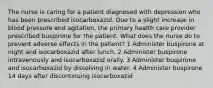 The nurse is caring for a patient diagnosed with depression who has been prescribed isocarboxazid. Due to a slight increase in blood pressure and agitation, the primary health care provider prescribed buspirone for the patient. What does the nurse do to prevent adverse effects in the patient? 1 Administer buspirone at night and isocarboxazid after lunch. 2 Administer buspirone intravenously and isocarboxazid orally. 3 Administer buspirone and isocarboxazid by dissolving in water. 4 Administer buspirone 14 days after discontinuing isocarboxazid