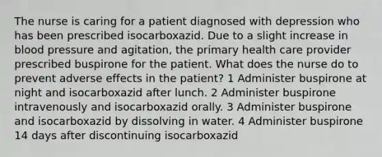 The nurse is caring for a patient diagnosed with depression who has been prescribed isocarboxazid. Due to a slight increase in blood pressure and agitation, the primary health care provider prescribed buspirone for the patient. What does the nurse do to prevent adverse effects in the patient? 1 Administer buspirone at night and isocarboxazid after lunch. 2 Administer buspirone intravenously and isocarboxazid orally. 3 Administer buspirone and isocarboxazid by dissolving in water. 4 Administer buspirone 14 days after discontinuing isocarboxazid