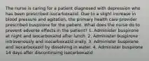 The nurse is caring for a patient diagnosed with depression who has been prescribed isocarboxazid. Due to a slight increase in blood pressure and agitation, the primary health care provider prescribed buspirone for the patient. What does the nurse do to prevent adverse effects in the patient? 1. Administer buspirone at night and isocarboxazid after lunch. 2. Administer buspirone intravenously and isocarboxazid orally. 3. Administer buspirone and isocarboxazid by dissolving in water. 4. Administer buspirone 14 days after discontinuing isocarboxazid