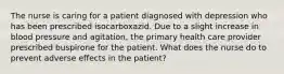 The nurse is caring for a patient diagnosed with depression who has been prescribed isocarboxazid. Due to a slight increase in blood pressure and agitation, the primary health care provider prescribed buspirone for the patient. What does the nurse do to prevent adverse effects in the patient?