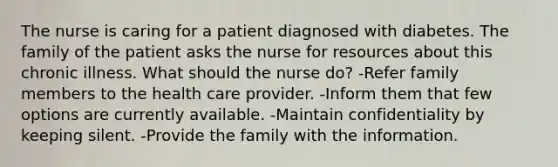 The nurse is caring for a patient diagnosed with diabetes. The family of the patient asks the nurse for resources about this chronic illness. What should the nurse do? -Refer family members to the health care provider. -Inform them that few options are currently available. -Maintain confidentiality by keeping silent. -Provide the family with the information.