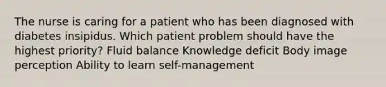 The nurse is caring for a patient who has been diagnosed with diabetes insipidus. Which patient problem should have the highest priority? Fluid balance Knowledge deficit Body image perception Ability to learn self-management