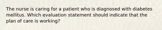 The nurse is caring for a patient who is diagnosed with diabetes mellitus. Which evaluation statement should indicate that the plan of care is working?