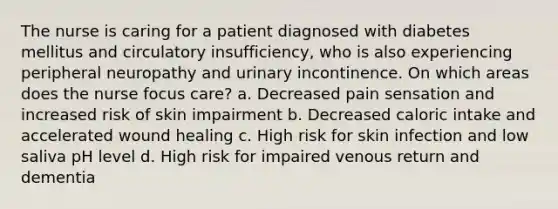 The nurse is caring for a patient diagnosed with diabetes mellitus and circulatory insufficiency, who is also experiencing peripheral neuropathy and urinary incontinence. On which areas does the nurse focus care? a. Decreased pain sensation and increased risk of skin impairment b. Decreased caloric intake and accelerated wound healing c. High risk for skin infection and low saliva pH level d. High risk for impaired venous return and dementia