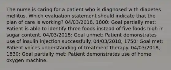 The nurse is caring for a patient who is diagnosed with diabetes mellitus. Which evaluation statement should indicate that the plan of care is working? 04/03/2018, 1800: Goal partially met: Patient is able to identify three foods instead of five foods high in sugar content. 04/03/2018: Goal unmet: Patient demonstrates use of insulin injection successfully. 04/03/2018, 1750: Goal met: Patient voices understanding of treatment therapy. 04/03/2018, 1830: Goal partially met: Patient demonstrates use of home oxygen machine.