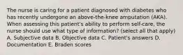 The nurse is caring for a patient diagnosed with diabetes who has recently undergone an above-the-knee amputation (AKA). When assessing this patient's ability to perform self-care, the nurse should use what type of information? (select all that apply) A. Subjective data B. Objective data C. Patient's answers D. Documentation E. Braden scores