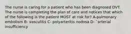 The nurse is caring for a patient who has been diagnosed DVT. The nurse is completing the plan of care and notices that which of the following is the patient MOST at risk for? A-pulmonary embolism B- vasculitis C- polyarteritis nodosa D- `arterial insufficiency