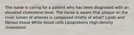 The nurse is caring for a patient who has been diagnosed with an elevated cholesterol level. The nurse is aware that plaque on the inner lumen of arteries is composed chiefly of what? Lipids and fibrous tissue White blood cells Lipoproteins High-density cholesterol