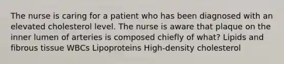 The nurse is caring for a patient who has been diagnosed with an elevated cholesterol level. The nurse is aware that plaque on the inner lumen of arteries is composed chiefly of what? Lipids and fibrous tissue WBCs Lipoproteins High-density cholesterol