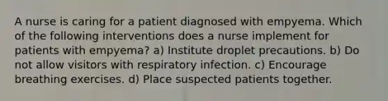 A nurse is caring for a patient diagnosed with empyema. Which of the following interventions does a nurse implement for patients with empyema? a) Institute droplet precautions. b) Do not allow visitors with respiratory infection. c) Encourage breathing exercises. d) Place suspected patients together.