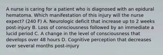 A nurse is caring for a patient who is diagnosed with an epidural hematoma. Which manifestation of this injury will the nurse expect? (240 F) A. Neurologic deficit that increase up to 2 weeks post-injury B. Loss of consciousness followed by an immediate a lucid period C. A change in the level of consciousness that develops over 48 hours D. Cognitive perception that decreases over several months post-injury