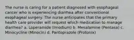 The nurse is caring for a patient diagnosed with esophageal cancer who is experiencing diarrhea after conventional esophageal surgery. The nurse anticipates that the primary health care provider will request which medication to manage diarrhea? a. Loperamide (Imodium) b. Mesalamine (Pentasa) c. Minocycline (Minocin) d. Pantoprazole (Protonix)