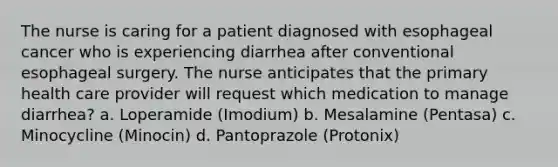 The nurse is caring for a patient diagnosed with esophageal cancer who is experiencing diarrhea after conventional esophageal surgery. The nurse anticipates that the primary health care provider will request which medication to manage diarrhea? a. Loperamide (Imodium) b. Mesalamine (Pentasa) c. Minocycline (Minocin) d. Pantoprazole (Protonix)