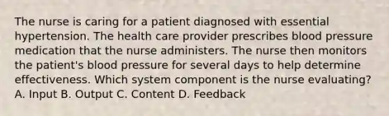 The nurse is caring for a patient diagnosed with essential hypertension. The health care provider prescribes blood pressure medication that the nurse administers. The nurse then monitors the patient's blood pressure for several days to help determine effectiveness. Which system component is the nurse evaluating? A. Input B. Output C. Content D. Feedback