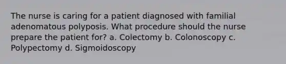 The nurse is caring for a patient diagnosed with familial adenomatous polyposis. What procedure should the nurse prepare the patient for? a. Colectomy b. Colonoscopy c. Polypectomy d. Sigmoidoscopy