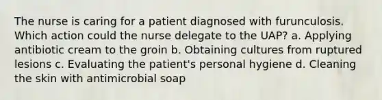 The nurse is caring for a patient diagnosed with furunculosis. Which action could the nurse delegate to the UAP? a. Applying antibiotic cream to the groin b. Obtaining cultures from ruptured lesions c. Evaluating the patient's personal hygiene d. Cleaning the skin with antimicrobial soap