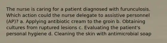 The nurse is caring for a patient diagnosed with furunculosis. Which action could the nurse delegate to assistive personnel (AP)? a. Applying antibiotic cream to the groin b. Obtaining cultures from ruptured lesions c. Evaluating the patient's personal hygiene d. Cleaning the skin with antimicrobial soap