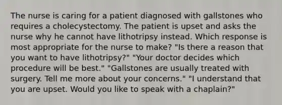 The nurse is caring for a patient diagnosed with gallstones who requires a cholecystectomy. The patient is upset and asks the nurse why he cannot have lithotripsy instead. Which response is most appropriate for the nurse to make? "Is there a reason that you want to have lithotripsy?" "Your doctor decides which procedure will be best." "Gallstones are usually treated with surgery. Tell me more about your concerns." "I understand that you are upset. Would you like to speak with a chaplain?"