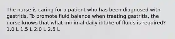 The nurse is caring for a patient who has been diagnosed with gastritis. To promote fluid balance when treating gastritis, the nurse knows that what minimal daily intake of fluids is required? 1.0 L 1.5 L 2.0 L 2.5 L