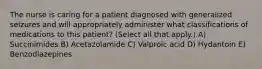 The nurse is caring for a patient diagnosed with generalized seizures and will appropriately administer what classifications of medications to this patient? (Select all that apply.) A) Succinimides B) Acetazolamide C) Valproic acid D) Hydantoin E) Benzodiazepines