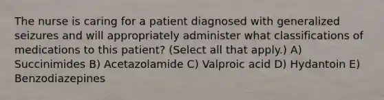 The nurse is caring for a patient diagnosed with generalized seizures and will appropriately administer what classifications of medications to this patient? (Select all that apply.) A) Succinimides B) Acetazolamide C) Valproic acid D) Hydantoin E) Benzodiazepines